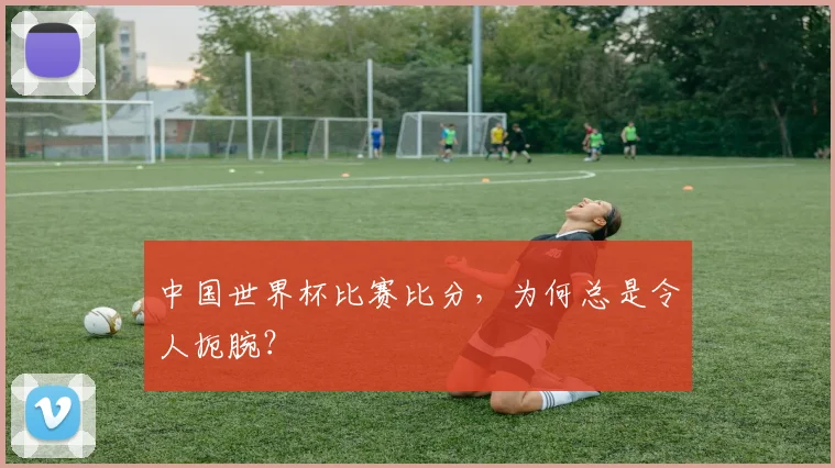 中国世界杯比赛比分,为何总是令人扼腕?